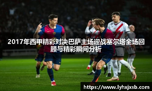 2017年西甲精彩对决巴萨主场迎战塞尔塔全场回顾与精彩瞬间分析